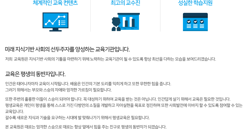체계적인 교육 컨텐츠 / 최고의 교수진 / 성실한 학습지원
미래 지식기반 사회의 선두주자를 양성하는 교육기관입니다.
저희 한국어교사원격평생교육원은 지식기반 사회의 기틀을 마련하기 위해 노력하는 교육기관이 될 수 있도록 항상 최선을 다하는 모습을 보여드리겠습니다.
교육은 평생의 동반자입니다.
인간은 태어나자마자 교육이 시작됩니다. 배움은 인간의 기본 도리를 익히게 하고 또한 무한한 힘을 줍니다.
그러기 위해서는 부모와 스승의 자애와 엄격한 가르침이 필요합니다.
또한 주변의 훌륭한 이들이 스승이 되어야 합니다. 꼭 대성하기 위하여 교육을 받는 것은 아닙니다. 인간답게 살기 위해서 교육은 필요한 것입니다.
평생교육은 개인이 평생을 통해 스스로 가진 다방면의 소질을 개발하고 자아실현을 목표로 정진하며 또한 사회발전에 이바지 할 수 있도록 참여할 수 있는 교육입니다.
갈수록 새로운 지식과 기술을 요구하는 시대에 발 맞춰나가기 위해서 평생교육은 필요합니다.
본 교육원은 때로는 엄격한 스승으로 때로는 항상 옆에서 힘을 주는 친구로 평생의 동반자가 되겠습니다.